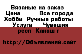 Вязаные на заказ › Цена ­ 800 - Все города Хобби. Ручные работы » Услуги   . Чувашия респ.,Канаш г.